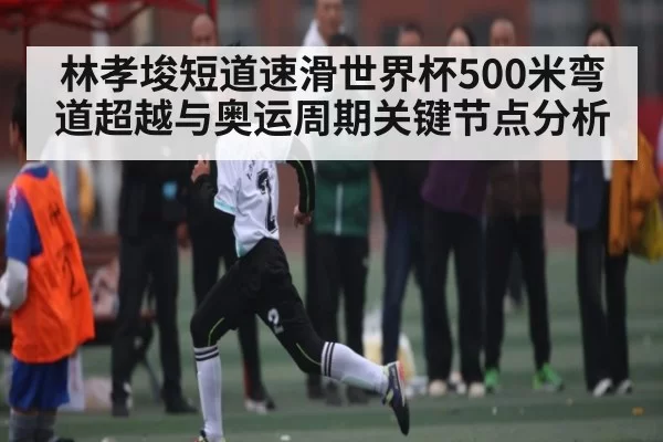 林孝埈短道速滑世界杯500米弯道超越与奥运周期关键节点分析